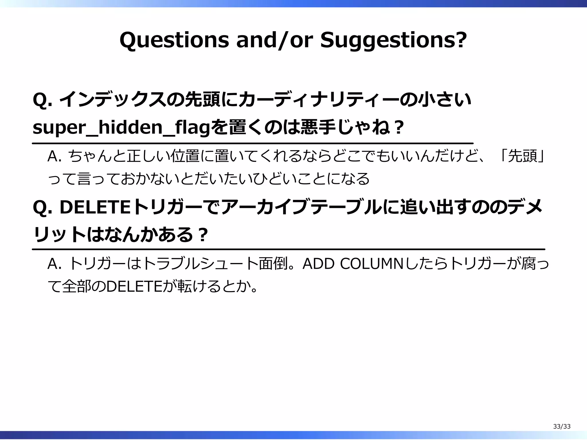 Questions and/or Suggestions?
Q. インデックスの先頭にカーディナリティーの⼩さい
super̲hidden̲flagを置くのは悪⼿じゃね︖
A. ちゃんと正しい位置に置いてくれるならどこでもいいんだけど、「先頭」
って⾔っておかないとだいたいひどいことになる
Q. DELETEトリガーでアーカイブテーブルに追い出すののデメ
リットはなんかある︖
A. トリガーはトラブルシュート⾯倒。ADD COLUMNしたらトリガーが腐っ
て全部のDELETEが転けるとか。
33/33
 