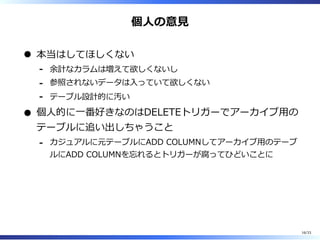 個⼈の意⾒
本当はしてほしくない
余計なカラムは増えて欲しくないし-
参照されないデータは⼊っていて欲しくない-
テーブル設計的に汚い-
個⼈的に⼀番好きなのはDELETEトリガーでアーカイブ⽤の
テーブルに追い出しちゃうこと
カジュアルに元テーブルにADD COLUMNしてアーカイブ⽤のテーブ
ルにADD COLUMNを忘れるとトリガーが腐ってひどいことに
-
16/33
 