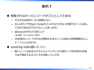 あれ︖
削除されなかったレコードがゴミとしてたまる
そもそもWEBサービス削除少ない-
みんなだいすきtpcc-mysqlだと1/47より少ない(内部でカーソル回し
てるのでSELECTもうちょっと多いはず)
-
deliveryの中だけで⾒て1/7
体感、もっと少ないと思う
-
100GBのレコードの1%が削除されるとして1GBなら誤差範囲なんじ
ゃ︖ (⼈によるかな)
-
covering index狙いにくい
狙いにくくはあるけどちゃんとインデックス設計してWHEREの先頭
で必ず指定するようにすれば狙っていける
-
19/33
 