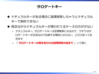 サロゲートキー
ナチュラルキーがある場合に論理削除しちゃうとナチュラル
キーで制約できない
残念ながらナチュラルキーが使われてるケースの⽅が少ない
ナチュラルキー, サロゲートキーは宗教戦争になるので、ウチではサ
ロゲートキーが主流なので忌避する理由にならない、とだけ⾔ってお
きます
-
「 サロゲートキーの毒を⾷らわば論理削除の皿まで 」って感じ-
21/33
 
