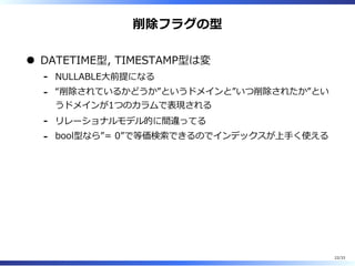 削除フラグの型
DATETIME型, TIMESTAMP型は変
NULLABLE⼤前提になる-
“削除されているかどうか”というドメインと”いつ削除されたか”とい
うドメインが1つのカラムで表現される
-
リレーショナルモデル的に間違ってる-
bool型なら”= 0”で等価検索できるのでインデックスが上⼿く使える-
22/33
 