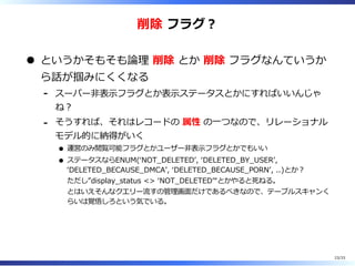 削除 フラグ︖
というかそもそも論理 削除 とか 削除 フラグなんていうか
ら話が掴みにくくなる
スーパー非表⽰フラグとか表⽰ステータスとかにすればいいんじゃ
ね︖
-
そうすれば、それはレコードの 属性 の⼀つなので、リレーショナル
モデル的に納得がいく
運営のみ閲覧可能フラグとかユーザー非表⽰フラグとかでもいい
ステータスならENUM(ʻNOT̲DELETEDʼ, ʻDELETED̲BY̲USERʼ,
ʻDELETED̲BECAUSE̲DMCAʼ, ʻDELETED̲BECAUSE̲PORNʼ, ..)とか︖
ただし”display̲status <> ʻNOT̲DELETEDʼ“とかやると死ねる。
とはいえそんなクエリー流すの管理画⾯だけであるべきなので、テーブルスキャンく
らいは覚悟しろという気でいる。
-
23/33
 