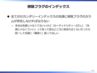 削除フラグのインデックス
全てのセカンダリーインデックスの先頭に削除フラグのカラ
ムが存在しなければならない
本当は先頭じゃなくてもいいけど（カーディナリティー2だし）「先
頭じゃなくていい」って⾔って変なところに挟まれるくらいだったら
統⼀して先頭に「確実に」振ってほしい
-
24/33
 