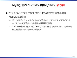 MySQLが5.5 <del>以降</del> より前
チェンジバッファがDELETE, UPDATEに対応するのは
MySQL 5.5以降
チェンジバッファが効くとセカンダリーインデックス（プライマリ
ー, ユニークはダメ）への反映が非同期になる
-
“DELETE確かに遅いけど、そんなに⾔うほどでもなくね︖” と思った
らこれが効いているケースが多い
-
27/33
 