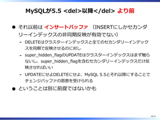 MySQLが5.5 <del>以降</del> より前
それ以前は インサートバッファ （INSERTにしかセカンダ
リーインデックスの非同期反映が有効でない）
DELETEはクラスターインデックスと全てのセカンダリーインデック
スを同期で反映させるのに対し
-
super̲hidden̲flagのUPDATEはクラスターインデックスはまず触ら
ないし、super̲hidden̲flagを含むセカンダリーインデックスだけ反
映させればいい
-
UPDATEにせよDELETEにせよ、MySQL 5.5とそれ以降にすることで
チェンジバッファの恩恵を受けられる
-
ということは別に前提ではないかも
28/33
 
