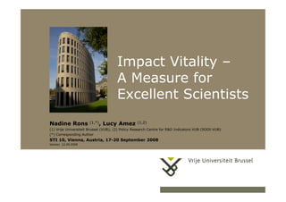 17/05/2006 1Herhaling titel van presentatie
Impact Vitality –
A Measure for
Excellent Scientists
Nadine Rons (1,*), Lucy Amez (1,2)
(1) Vrije Universiteit Brussel (VUB); (2) Policy Research Centre for R&D Indicators VUB (SOOI-VUB)
(*) Corresponding Author
STI 10, Vienna, Austria, 17-20 September 2008
Version 12.09.2008
 