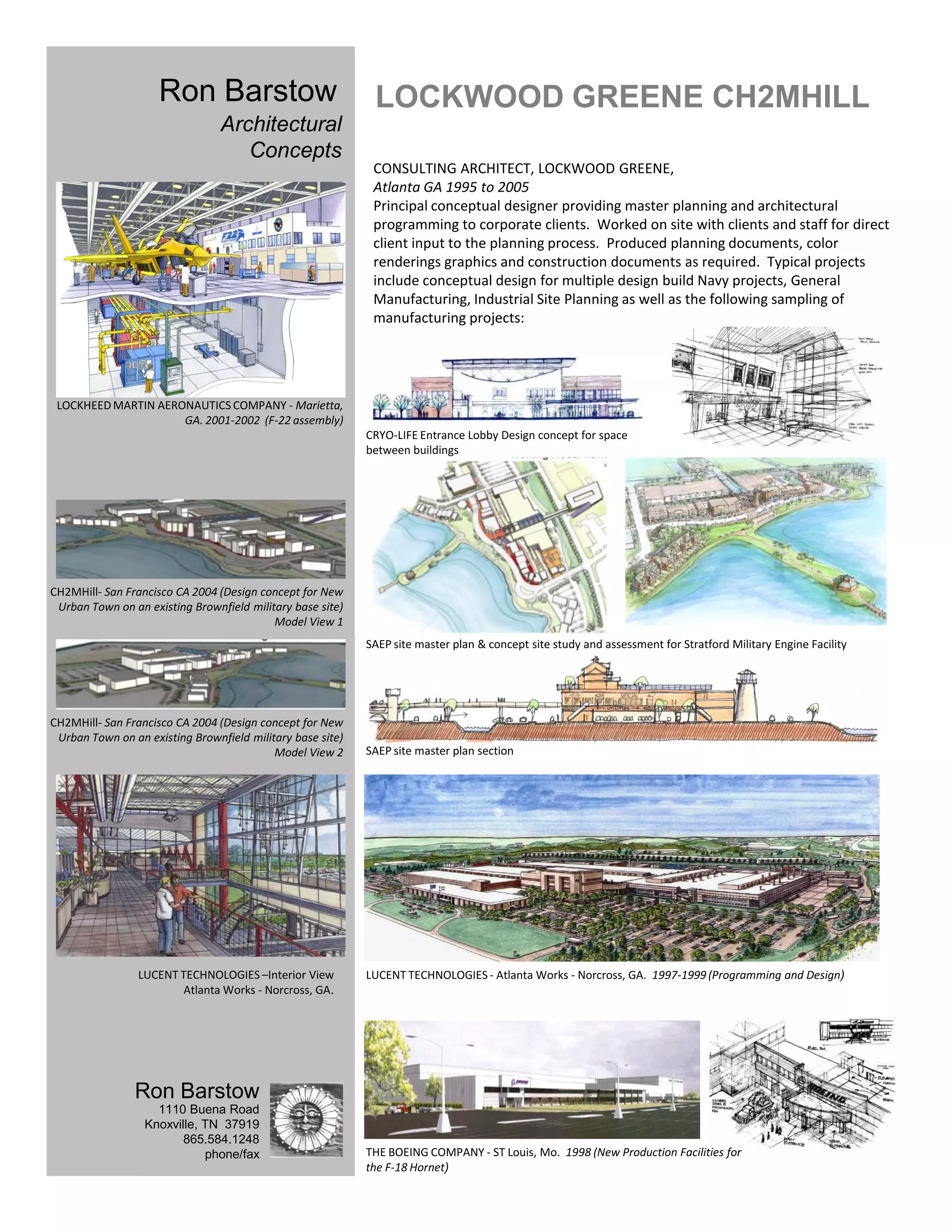 Ron Barstow                             LOCKWOOD GREENE CH2MHILL
                                 Architectural
                                    Concepts
                                                             CONSULTING ARCHITECT, LOCKWOOD GREENE,
                                                             Atlanta GA 1995 to 2005
                                                             Principal conceptual designer providing master planning and architectural
                                                             programming to corporate clients. Worked on site with clients and staff for direct
                                                             client input to the planning process. Produced planning documents, color
                                                             renderings graphics and construction documents as required. Typical projects
                                                             include conceptual design for multiple design build Navy projects, General
                                                             Manufacturing, Industrial Site Planning as well as the following sampling of
                                                             manufacturing projects:




 LOCKHEED MARTIN AERONAUTICS COMPANY - Marietta,
                     GA. 2001-2002 (F-22 assembly)
                                                            CRYO-LIFE Entrance Lobby Design concept for space
                                                            between buildings




CH2MHill- San Francisco CA 2004 (Design concept for New
 Urban Town on an existing Brownfield military base site)
                                           Model View 1
                                                            SAEP site master plan & concept site study and assessment for Stratford Military Engine Facility




CH2MHill- San Francisco CA 2004 (Design concept for New
 Urban Town on an existing Brownfield military base site)
                                           Model View 2     SAEP site master plan section




                 LUCENT TECHNOLOGIES –Interior View         LUCENT TECHNOLOGIES - Atlanta Works - Norcross, GA. 1997-1999 (Programming and Design)
                        Atlanta Works - Norcross, GA.




                Ron Barstow
                    1110 Buena Road
                  Knoxville, TN 37919
                         865.584.1248
                             phone/fax                      THE BOEING COMPANY - ST Louis, Mo. 1998 (New Production Facilities for
                                                            the F-18 Hornet)
 