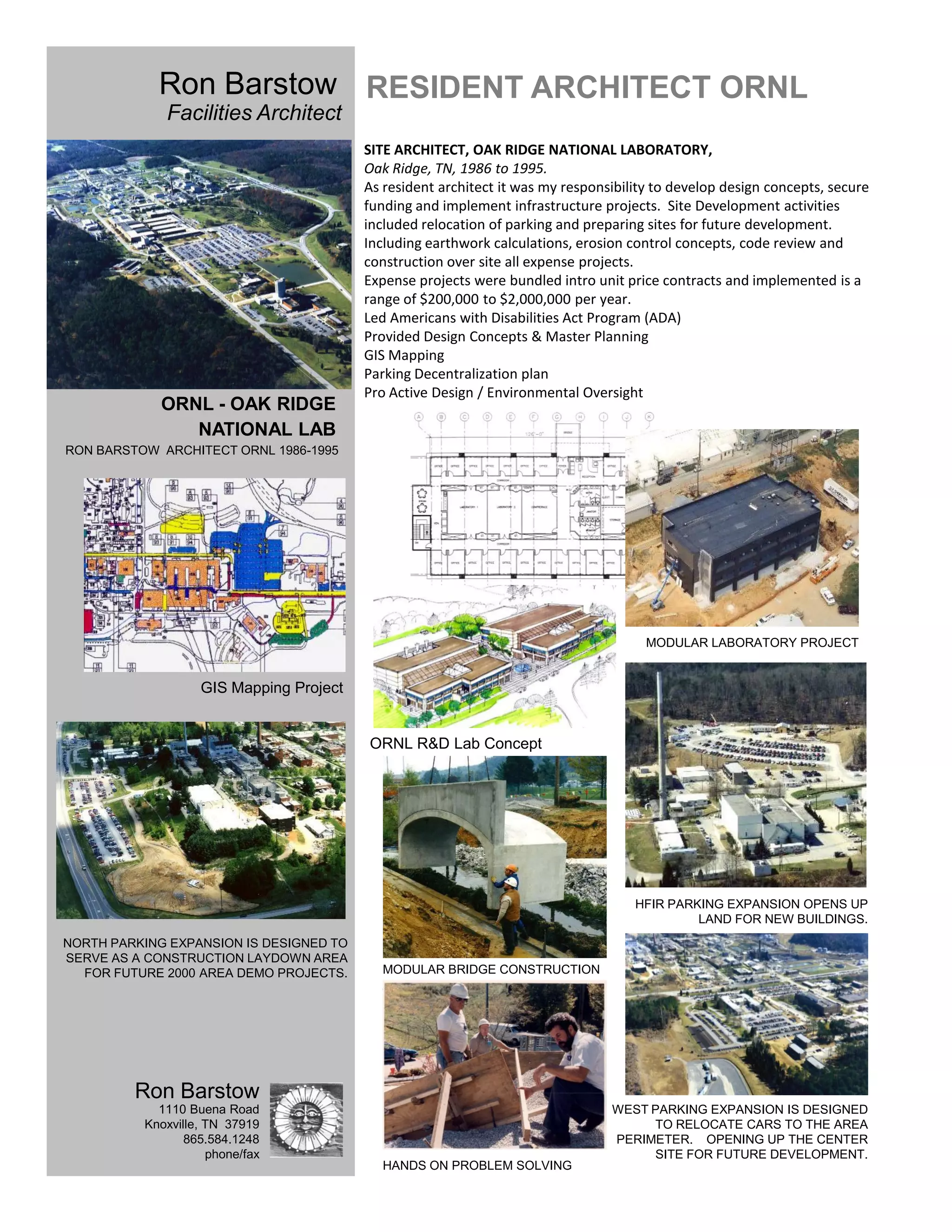 Ron Barstow RESIDENT ARCHITECT ORNL
             Facilities Architect
                                         SITE ARCHITECT, OAK RIDGE NATIONAL LABORATORY,
                                         Oak Ridge, TN, 1986 to 1995.
                                         As resident architect it was my responsibility to develop design concepts, secure
                                         funding and implement infrastructure projects. Site Development activities
                                         included relocation of parking and preparing sites for future development.
                                         Including earthwork calculations, erosion control concepts, code review and
                                         construction over site all expense projects.
                                         Expense projects were bundled intro unit price contracts and implemented is a
                                         range of $200,000 to $2,000,000 per year.
                                         Led Americans with Disabilities Act Program (ADA)
                                         Provided Design Concepts & Master Planning
                                         GIS Mapping
                                         Parking Decentralization plan
                                         Pro Active Design / Environmental Oversight
             ORNL - OAK RIDGE
                NATIONAL LAB
RON BARSTOW ARCHITECT ORNL 1986-1995




                                                                                      MODULAR LABORATORY PROJECT


                   GIS Mapping Project


                                         ORNL R&D Lab Concept




                                                                                    HFIR PARKING EXPANSION OPENS UP
                                                                                             LAND FOR NEW BUILDINGS.
NORTH PARKING EXPANSION IS DESIGNED TO
SERVE AS A CONSTRUCTION LAYDOWN AREA
  FOR FUTURE 2000 AREA DEMO PROJECTS.      MODULAR BRIDGE CONSTRUCTION




         Ron Barstow
            1110 Buena Road                                                     WEST PARKING EXPANSION IS DESIGNED
          Knoxville, TN 37919                                                        TO RELOCATE CARS TO THE AREA
                 865.584.1248                                                   PERIMETER. OPENING UP THE CENTER
                     phone/fax                                                       SITE FOR FUTURE DEVELOPMENT.
                                           HANDS ON PROBLEM SOLVING
 