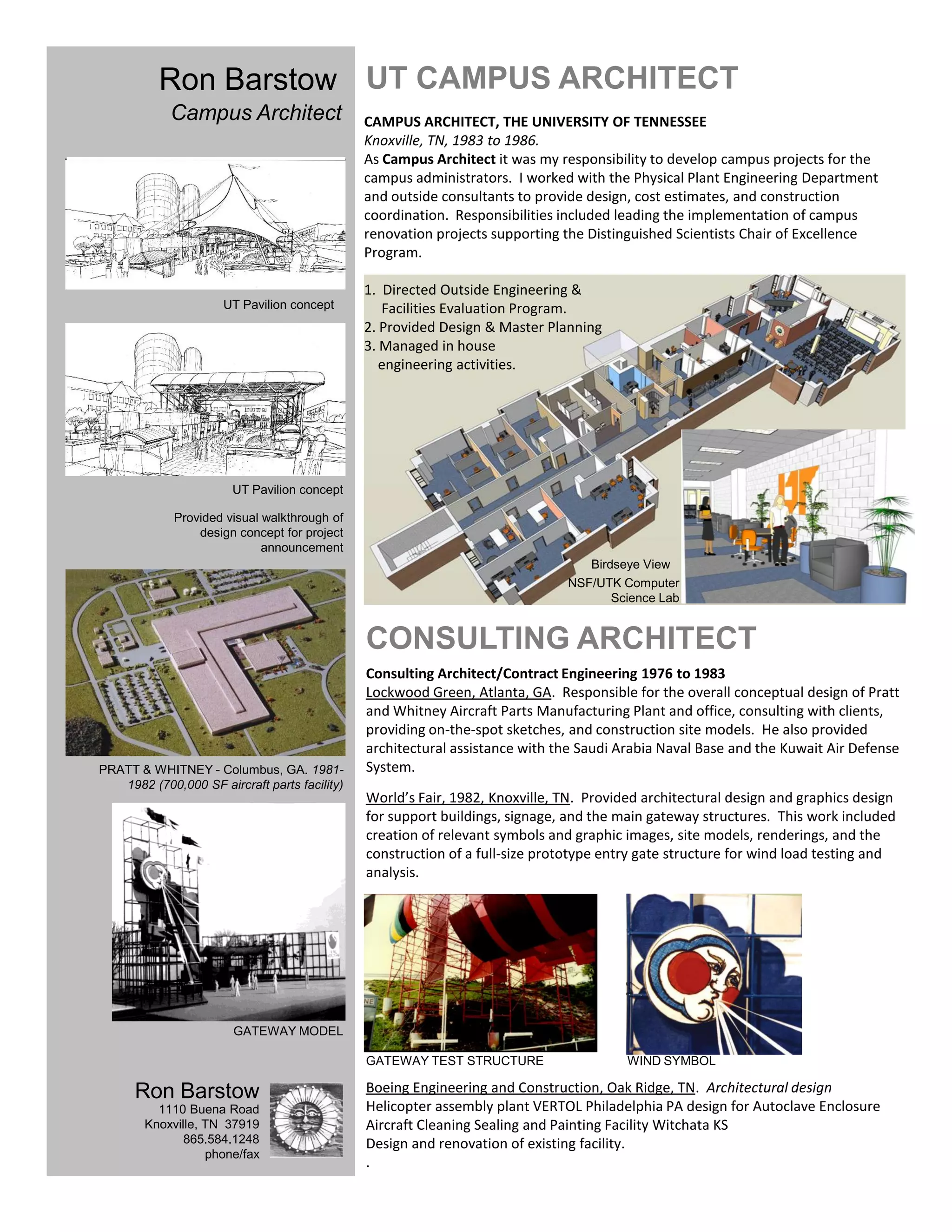 Ron Barstow UT CAMPUS ARCHITECT
            Campus Architect                   CAMPUS ARCHITECT, THE UNIVERSITY OF TENNESSEE
                                               Knoxville, TN, 1983 to 1986.
                                               As Campus Architect it was my responsibility to develop campus projects for the
                                               campus administrators. I worked with the Physical Plant Engineering Department
                                               and outside consultants to provide design, cost estimates, and construction
                                               coordination. Responsibilities included leading the implementation of campus
                                               renovation projects supporting the Distinguished Scientists Chair of Excellence
                                               Program.

                                               1. Directed Outside Engineering &
                      UT Pavilion concept         Facilities Evaluation Program.
                                               2. Provided Design & Master Planning
                                               3. Managed in house
                                                  engineering activities.




                        UT Pavilion concept

             Provided visual walkthrough of
                 design concept for project
                             announcement
                                                                                                    National Science Foundation /
                                                                                  Birdseye View      UT Center for Computational
                                                                               NSF/UTK Computer            Sciences Knoxville TN
                                                                                      Science Lab


                                               CONSULTING ARCHITECT
                                               Consulting Architect/Contract Engineering 1976 to 1983
                                               Lockwood Green, Atlanta, GA. Responsible for the overall conceptual design of Pratt
                                               and Whitney Aircraft Parts Manufacturing Plant and office, consulting with clients,
                                               providing on-the-spot sketches, and construction site models. He also provided
                                               architectural assistance with the Saudi Arabia Naval Base and the Kuwait Air Defense
PRATT & WHITNEY - Columbus, GA. 1981-          System.
   1982 (700,000 SF aircraft parts facility)
                                               World’s Fair, 1982, Knoxville, TN. Provided architectural design and graphics design
                                               for support buildings, signage, and the main gateway structures. This work included
                                               creation of relevant symbols and graphic images, site models, renderings, and the
                                               construction of a full-size prototype entry gate structure for wind load testing and
                                               analysis.




                        GATEWAY MODEL

                                               GATEWAY TEST STRUCTURE                   WIND SYMBOL

      Ron Barstow                              Boeing Engineering and Construction, Oak Ridge, TN. Architectural design
          1110 Buena Road                      Helicopter assembly plant VERTOL Philadelphia PA design for Autoclave Enclosure
        Knoxville, TN 37919                    Aircraft Cleaning Sealing and Painting Facility Witchata KS
               865.584.1248                    Design and renovation of existing facility.
                   phone/fax
                                               .
 