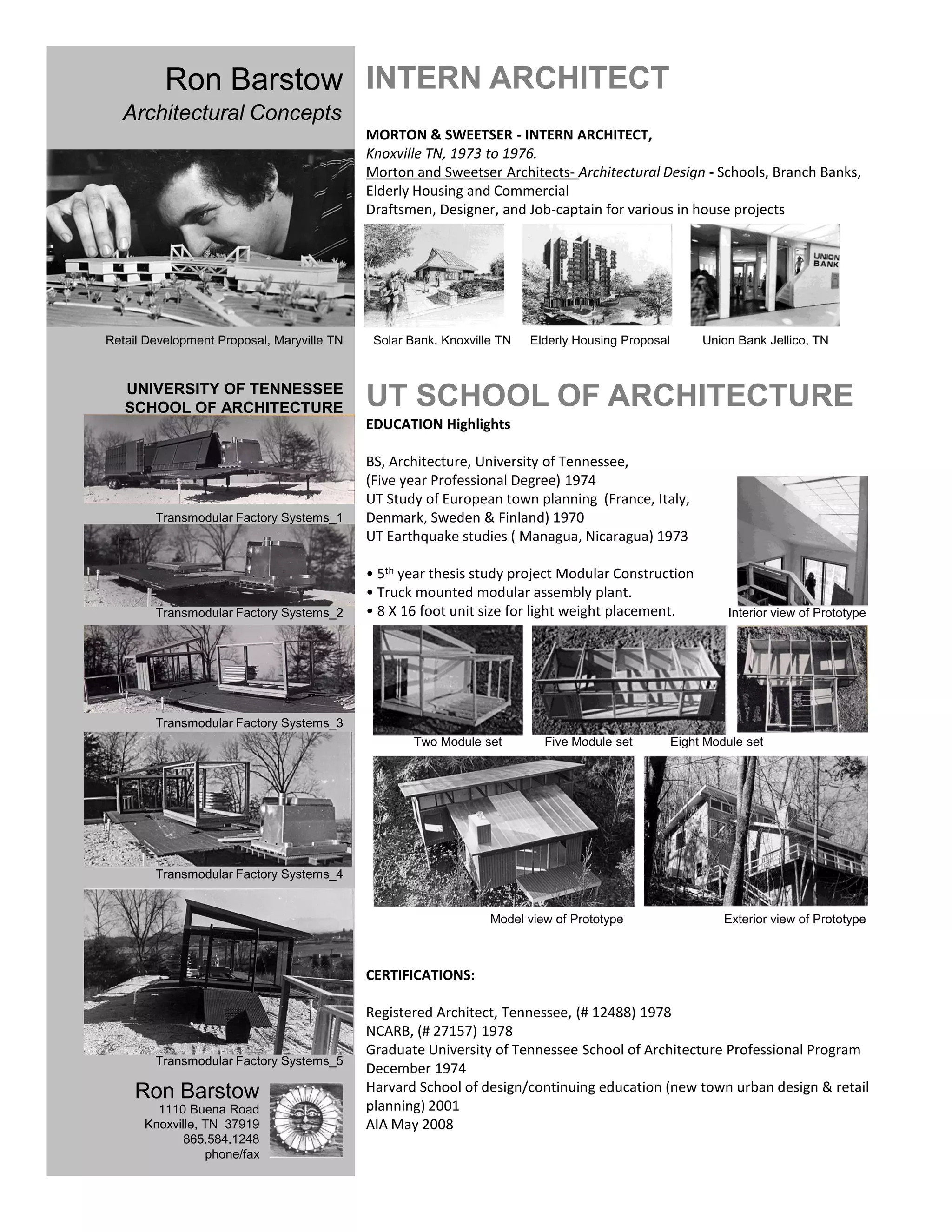 Ron Barstow INTERN ARCHITECT
  Architectural Concepts
                                            MORTON & SWEETSER - INTERN ARCHITECT,
                                            Knoxville TN, 1973 to 1976.
                                            Morton and Sweetser Architects- Architectural Design - Schools, Branch Banks,
                                            Elderly Housing and Commercial
                                            Draftsmen, Designer, and Job-captain for various in house projects




Retail Development Proposal, Maryville TN    Solar Bank. Knoxville TN   Elderly Housing Proposal        Union Bank Jellico, TN


   UNIVERSITY OF TENNESSEE
   SCHOOL OF ARCHITECTURE                   UT SCHOOL OF ARCHITECTURE
                                            EDUCATION Highlights

                                            BS, Architecture, University of Tennessee,
                                            (Five year Professional Degree) 1974
                                            UT Study of European town planning (France, Italy,
        Transmodular Factory Systems_1      Denmark, Sweden & Finland) 1970
                                            UT Earthquake studies ( Managua, Nicaragua) 1973

                                            • 5th year thesis study project Modular Construction
                                            • Truck mounted modular assembly plant.
        Transmodular Factory Systems_2      • 8 X 16 foot unit size for light weight placement.             Interior view of Prototype




        Transmodular Factory Systems_3
                                                    Two Module set        Five Module set          Eight Module set




        Transmodular Factory Systems_4


                                                                 Model view of Prototype                    Exterior view of Prototype



                                            CERTIFICATIONS:

                                            Registered Architect, Tennessee, (# 12488) 1978
                                            NCARB, (# 27157) 1978
                                            Graduate University of Tennessee School of Architecture Professional Program
        Transmodular Factory Systems_5
                                            December 1974
     Ron Barstow                            Harvard School of design/continuing education (new town urban design & retail
        1110 Buena Road                     planning) 2001
      Knoxville, TN 37919                   AIA May 2008
             865.584.1248
                 phone/fax
 