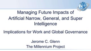 Managing Future Impacts of
Artificial Narrow, General, and Super
Intelligence
Implications for Work and Global Governance
Jerome C. Glenn
The Millennium Project
 