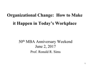 Organizational Change: How to Make
it Happen in Today’s Workplace
50th MBA Anniversary Weekend
June 2, 2017
Prof. Ronald R. Sims
1
 
