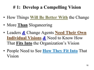 # 1: Develop a Compelling Vision
• How Things Will Be Better With the Change
• More Than Sloganeering
• Leaders & Change Agents Need Their Own
Individual Visions & Need to Know How
That Fits Into the Organization’s Vision
• People Need to See How They Fit Into That
Vision
16
 