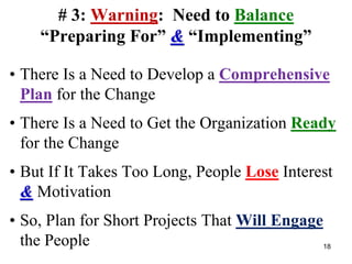 # 3: Warning: Need to Balance
“Preparing For” & “Implementing”
• There Is a Need to Develop a Comprehensive
Plan for the Change
• There Is a Need to Get the Organization Ready
for the Change
• But If It Takes Too Long, People Lose Interest
& Motivation
• So, Plan for Short Projects That Will Engage
the People 18
 