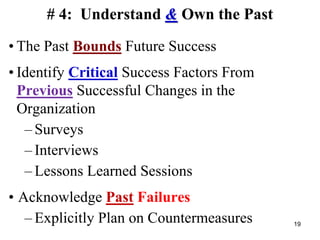 # 4: Understand & Own the Past
• The Past Bounds Future Success
• Identify Critical Success Factors From
Previous Successful Changes in the
Organization
– Surveys
– Interviews
– Lessons Learned Sessions
• Acknowledge Past Failures
– Explicitly Plan on Countermeasures 19
 