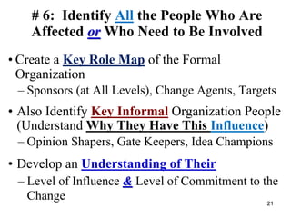 # 6: Identify All the People Who Are
Affected or Who Need to Be Involved
• Create a Key Role Map of the Formal
Organization
– Sponsors (at All Levels), Change Agents, Targets
• Also Identify Key Informal Organization People
(Understand Why They Have This Influence)
– Opinion Shapers, Gate Keepers, Idea Champions
• Develop an Understanding of Their
– Level of Influence & Level of Commitment to the
Change 21
 