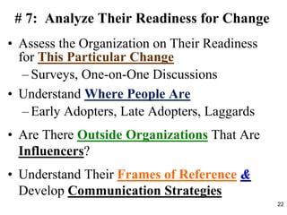 # 7: Analyze Their Readiness for Change
• Assess the Organization on Their Readiness
for This Particular Change
– Surveys, One-on-One Discussions
• Understand Where People Are
– Early Adopters, Late Adopters, Laggards
• Are There Outside Organizations That Are
Influencers?
• Understand Their Frames of Reference &
Develop Communication Strategies
22
 