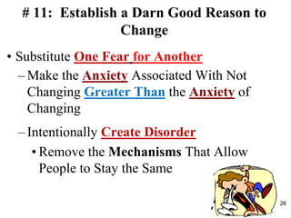 # 11: Establish a Darn Good Reason to
Change
• Substitute One Fear for Another
– Make the Anxiety Associated With Not
Changing Greater Than the Anxiety of
Changing
– Intentionally Create Disorder
• Remove the Mechanisms That Allow
People to Stay the Same
26
 