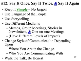 #12: Say It Once, Say It Twice, & Say It Again
• Keep It Simple – No Jargon
• Use Language of the People
• Use Storytelling
• Use Different Mediums
– Memos, Group Meetings, Stories in
Newsletters, & One-on-one Meetings
– (Have Different Levels of Impact)
• Change Style of Communication Depending
Upon
– Where You Are in the Change
– Who You Are Communicating With
• Walk the Talk, Be Honest
27
 