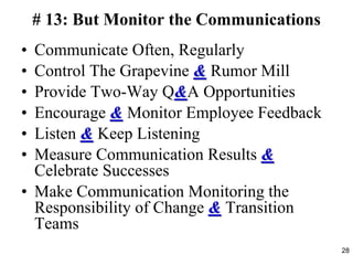 # 13: But Monitor the Communications
• Communicate Often, Regularly
• Control The Grapevine & Rumor Mill
• Provide Two-Way Q&A Opportunities
• Encourage & Monitor Employee Feedback
• Listen & Keep Listening
• Measure Communication Results &
Celebrate Successes
• Make Communication Monitoring the
Responsibility of Change & Transition
Teams
28
 
