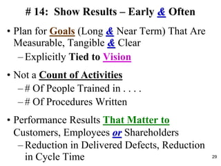 # 14: Show Results – Early & Often
• Plan for Goals (Long & Near Term) That Are
Measurable, Tangible & Clear
– Explicitly Tied to Vision
• Not a Count of Activities
– # Of People Trained in . . . .
– # Of Procedures Written
• Performance Results That Matter to
Customers, Employees or Shareholders
– Reduction in Delivered Defects, Reduction
in Cycle Time 29
 
