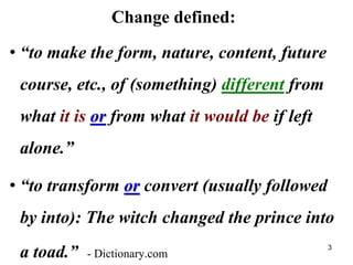Change defined:
• “to make the form, nature, content, future
course, etc., of (something) different from
what it is or from what it would be if left
alone.”
• “to transform or convert (usually followed
by into): The witch changed the prince into
a toad.” - Dictionary.com
3
 