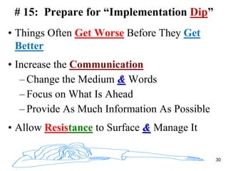 # 15: Prepare for “Implementation Dip”
• Things Often Get Worse Before They Get
Better
• Increase the Communication
– Change the Medium & Words
– Focus on What Is Ahead
– Provide As Much Information As Possible
• Allow Resistance to Surface & Manage It
30
 