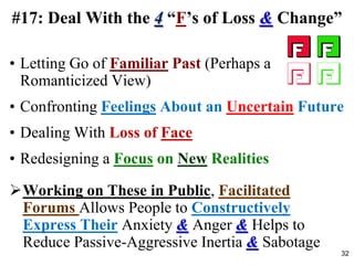 • Letting Go of Familiar Past (Perhaps a
Romanticized View)
• Confronting Feelings About an Uncertain Future
• Dealing With Loss of Face
• Redesigning a Focus on New Realities
Working on These in Public, Facilitated
Forums Allows People to Constructively
Express Their Anxiety & Anger & Helps to
Reduce Passive-Aggressive Inertia & Sabotage
#17: Deal With the 4 “F’s of Loss & Change”
32
 