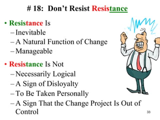 # 18: Don’t Resist Resistance
• Resistance Is
– Inevitable
– A Natural Function of Change
– Manageable
• Resistance Is Not
– Necessarily Logical
– A Sign of Disloyalty
– To Be Taken Personally
– A Sign That the Change Project Is Out of
Control 33
 