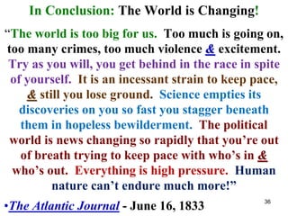 In Conclusion: The World is Changing!
“The world is too big for us. Too much is going on,
too many crimes, too much violence & excitement.
Try as you will, you get behind in the race in spite
of yourself. It is an incessant strain to keep pace,
& still you lose ground. Science empties its
discoveries on you so fast you stagger beneath
them in hopeless bewilderment. The political
world is news changing so rapidly that you’re out
of breath trying to keep pace with who’s in &
who’s out. Everything is high pressure. Human
nature can’t endure much more!”
•The Atlantic Journal - June 16, 1833 36
 
