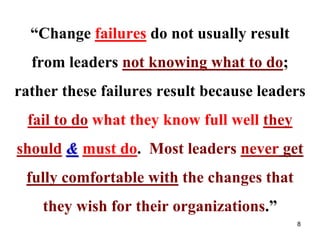 “Change failures do not usually result
from leaders not knowing what to do;
rather these failures result because leaders
fail to do what they know full well they
should & must do. Most leaders never get
fully comfortable with the changes that
they wish for their organizations.”
8
 
