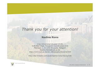 Thank you for your attention! 
STI 2014, Version 04.09.2014 p. 15 
Nadine Rons 
Vrije Universiteit Brussel (VUB) 
VUB RD Dept, Research Coordination Unit 
Pleinlaan 2, B-1050 Brussels, Belgium 
Nadine.Rons@vub.ac.be 
http://rd-ir.vub.ac.be/en_GB/people/show/id/554 
http://be.linkedin.com/pub/nadine-rons/55/2a/436 
