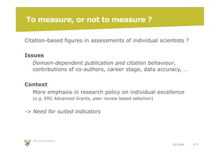 STI 2014 p. 3 
To measure, or not to measure ? 
Citation-based figures in assessments of individual scientists ? 
Issues 
Domain-dependent publication and citation behaviour, 
contributions of co-authors, career stage, data accuracy, … 
Context 
More emphasis in research policy on individual excellence 
(e.g. ERC Advanced Grants, peer review based selection) 
-> Need for suited indicators 
 