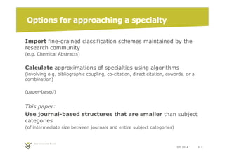 STI 2014 p. 5 
Options for approaching a specialty 
Import fine-grained classification schemes maintained by the 
research community 
(e.g. Chemical Abstracts) 
Calculate approximations of specialties using algorithms 
(involving e.g. bibliographic coupling, co-citation, direct citation, cowords, or a 
combination) 
(paper-based) 
This paper: 
Use journal-based structures that are smaller than subject 
categories 
(of intermediate size between journals and entire subject categories) 
 