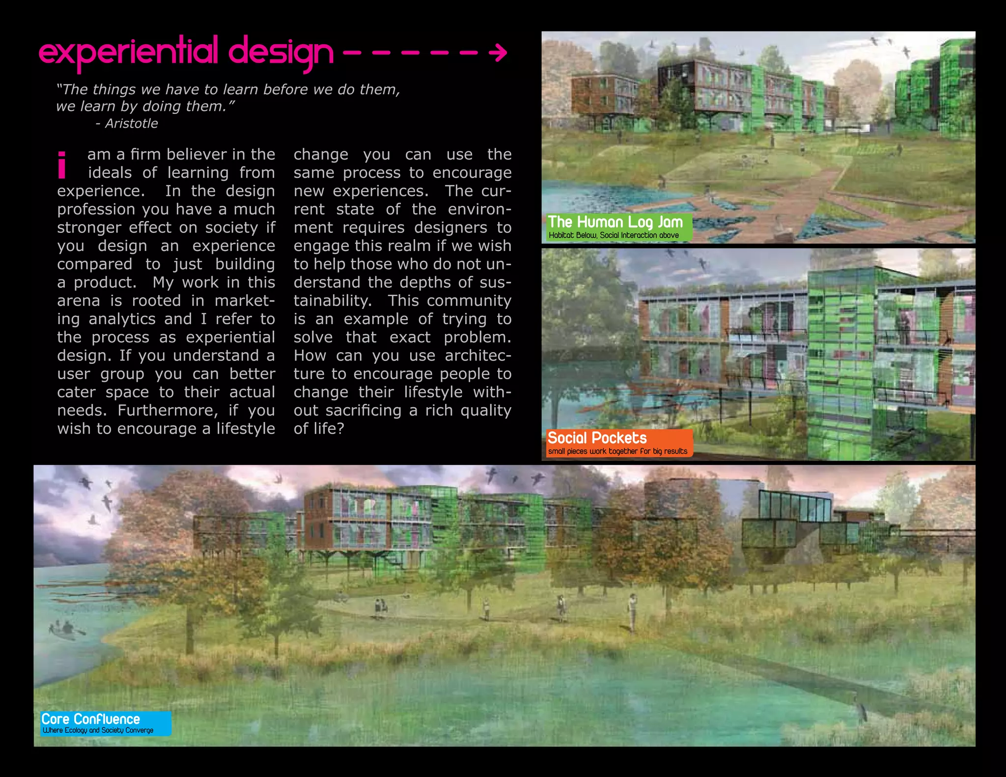 Perforated Edge                                                                                                                                                                                                                                                                                                   Riparian Prosperity
                                                                                                                                                                                                                                                                                                                             Green Slivers
   Places to Work + Live + Move + Grow                                                                                                                                                                                                                                                                              Corridors Connect Elk Rock and River Front Park




 experiential design
  Ebb and Flow             Restored Riparian Edge                                   Daily Migrations                                             Parking Forest                                                                                                       McLoughlin Presence
                                                                                                                                                 Urban Forestry                                                                                                       Perforated Edge
       “The things we have to learn before we do them,
       we learn by doing them.”
                        - Aristotle


       i
                  am a firm believer in the change you can use the
                  ideals of learning from same process to encourage
        experience. In the design new experiences. The cur-
                                                                                                                                                         The Human Log Jam
        profession you AA      Site Section have a much
                           20 Feet
                                                                                 rent state of the environ-                                              Habitat Below, Social Interaction above
        stronger effectA Walk in society if In mentGrowing
        Human
        Log Jam
                     Repaired Riperian
                     Edge
                                              on
                                           the Park
                                                                          Living
                                                                          Nature
                                                                                               requires designers toDrivingGroundThe Below, Social Interaction Jam A Safe Trail Scenic Drive
                                                                                          Stairs
                                                                                                                  Glorified Storm
                                                                                                                  Water                     Camp
                                                                                                                                                     Through a
                                                                                                                                                         Habitat
                                                                                                                                                                 HumanAn EconomicLog
                                                                                                                                                                                Pocket      above to Bike
                                                                                                                                                                                                                                                                New found
                                                                                                                                                                                                                                                                Importance
        you design an experience engage this realm if we wish
Ebb compared to just building to help those who do not un-
        and Flow                                                                    Urban Forestry                                                                                                                Commercial Pockets
As seasons change the river rises and falls. The human log jam allows visi- The point of having buildings with light wooden              Canopy Corridor                            Current Proposed Parking      We proposed to fill this commercial area with a series of collaborative
tors to feelproduct. this movement of water as certain paths derstand the depthsthe site sus-
        a a connection with My work in this                                         exterior shells is rooted in the idea of of be-                                                                               creative workspaces. These creative workspaces would cater toward
become exposed or covered throughout the year. In addition at the same              ing able to grow it’s own wooden resources for                                                                                Artists, Designers, Scientific Researchers, and education outreach pro-
time below the surface is a rooted jam that acts as a salmon ref- building repairs. ThisThis community
        arena is constructed log in market- tainability. is done by utilizing the area                                                                                                                            grams. This provides jobs for the community as well as important cul-
uge on ing analytics and I refer to
         their journey up and down the river.                                    is underneith raisedfootprint to of astrying to
                                                                                    an ecological buildings as grow mature trees
                                                                                               example well the parking
                                                                                                                                                                                    10 Years 30% decrease         tural benifits.
                                                                                                                                                                 Harvested
                                                                                    area’s                                                                                                               Harvested
                                                                                                                                                                                                         Tree, Nursery * 18 Years Trees Becom

        the process as experiential solve that milling. This also problem.          for harvesting and exact provides eco-
                                                                                                                                                                 Tree, Nursery
                                                                                                                                                                                                                                                                                                 Inviting Scenic Paths             Soft Northern Light
                                                                                                                                                                 Log left behind                         Log left behind Harvestable for repairs



        design. If you understandPaths How can and economic support. architec-
   Winter                                                      Series of a
                                                                                    logical habitat
                                                                                                      you use                                                        Harvested
                                                                                                                                                                                    20 Years 60% decrease                                                        Creative Office Space
                                                                                                                                                                                                                                                                        - Design / Inventive
                                                                                                                                                                                                                                                                 Scientific Research Space
                                                                                                                                                                                                                                                                                                                              Healthy Collaborative Working
                                                                                                                                                                                                                                                                                                                             Envirnment With Operable Edges

        user group you Splash Zone: better ture to encourage people to
                                                   can at high water
                                                                                                                                                                     Tree, Nursery
   Fall/Spring                                                 Become submerged                                                                                      Log left behind
                                                                                                                                                                                                                                                                        - Fish and Wildlife
                                                                                                                                                                                                                                                                                                               Green Views
                                                                                                                                                                                                                                                                        - Renuable Energy                                            Office Garden
   Summer                                                                                                                                                                                                                                                               - Educational Outreach

        cater space to several unique actual change their lifestyle with- Corridor
                                                their
                                                                                                                                                                                                                                                                 LIVE/WORK Above                                                          UP
                                                  Supports                                                                               Woodland
                                                                                                                                                                                    30 Years 100% decrease
                            Salmon Log Jam
        needs. Furthermore, if you out sacrificing a rich quality Saplings
                                               habitat species
                                                                                                                                  Sprout                            Maturation           Harvested           Snags
                                                                                     10” Diameter
Social wish toEcological Stimulation = a lifestyle
        Interaction + encourage Economic Well Being of life?                         40’ Tall
                                                                                                                               Planted in pots under       While still in pots moved   Planted in Parking forest    Locally milled and used for    Nursery logs left behing

  People gather above                Habitat Rest Below   Increased Salmon Runs
                                                                                     15 years growth    7          1000 sq
                                                                                                                  foot house
                                                                                                                               units while sensitive to
                                                                                                                               intensive direct sunlight                  Social Pockets
                                                                                                                                                           to southen edge of units
                                                                                                                                                           for more sunlight expo-
                                                                                                                                                                                       to mature, shade vehicles
                                                                                                                                                                                       & bioswales, provide
                                                                                                                                                                                                                    building repairs on wooden
                                                                                                                                                                                                                    shells.
                                                                                                                                                                                                                                                   Commercial Unit
                                                                                                                                                                                                                                                   to decompose provide
                                                                                                                                                                                                                                                   both nutrients for the soil
                                                                                                                                                                                                                                                                                                                         Development Diagram                  Sun Sculpts the space
                                                                                    60 Board Feet                                                          sure                        canopy corridors for a                                      as well as habitat for
                                                                                                                                                                          small pieces work together for big results
                                                                                                                                                                          Social Pockets
                                                                                                                                                                                       variety of species                                          several species


                                                                                                                                                                          small pieces work together for big results




                                                                                                                                                                         Parking with a New Agenda
                                                                                                                                                                         Current Needs
                                                                                                                                                                                       Forest
                                                                                                                                                                         Parking with a New Agenda
                                                                                                                                                                         Current Needs
                                                                                                                                                                                       Forest
  Core Confluence                                                                                                                                                                                                                                                The Evolution of Building Massing to Support
  Where Ecology and Society Converge                                                                                                                                                             Downtown Milwaukie
                                                                                                                                                                                                      McLoughlin Blvd
                                                                                                                                                                                                 Downtown Milwaukie                                              The Evolution of Building Massing to Support
                                                                                                                                                                            Waterfront           Comm
                                                                                                                                                                                                           McLoughlin
                                                                                                                                                                                                          ercial Fo
                                                                                                                                                                                                                    cus
                                                                                                                                                                                                                              Blvd
 