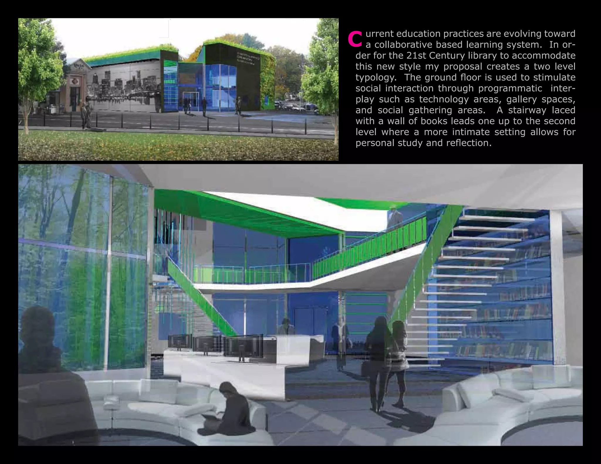 C urrent education practices are evolving toward
  a collaborative based learning system. In or-
 der for the 21st Century library to accommodate
 this new style my proposal creates a two level
 typology. The ground floor is used to stimulate
 social interaction through programmatic inter-
 play such as technology areas, gallery spaces,
 and social gathering areas. A stairway laced
 with a wall of books leads one up to the second
 level where a more intimate setting allows for
 personal study and reflection.
 