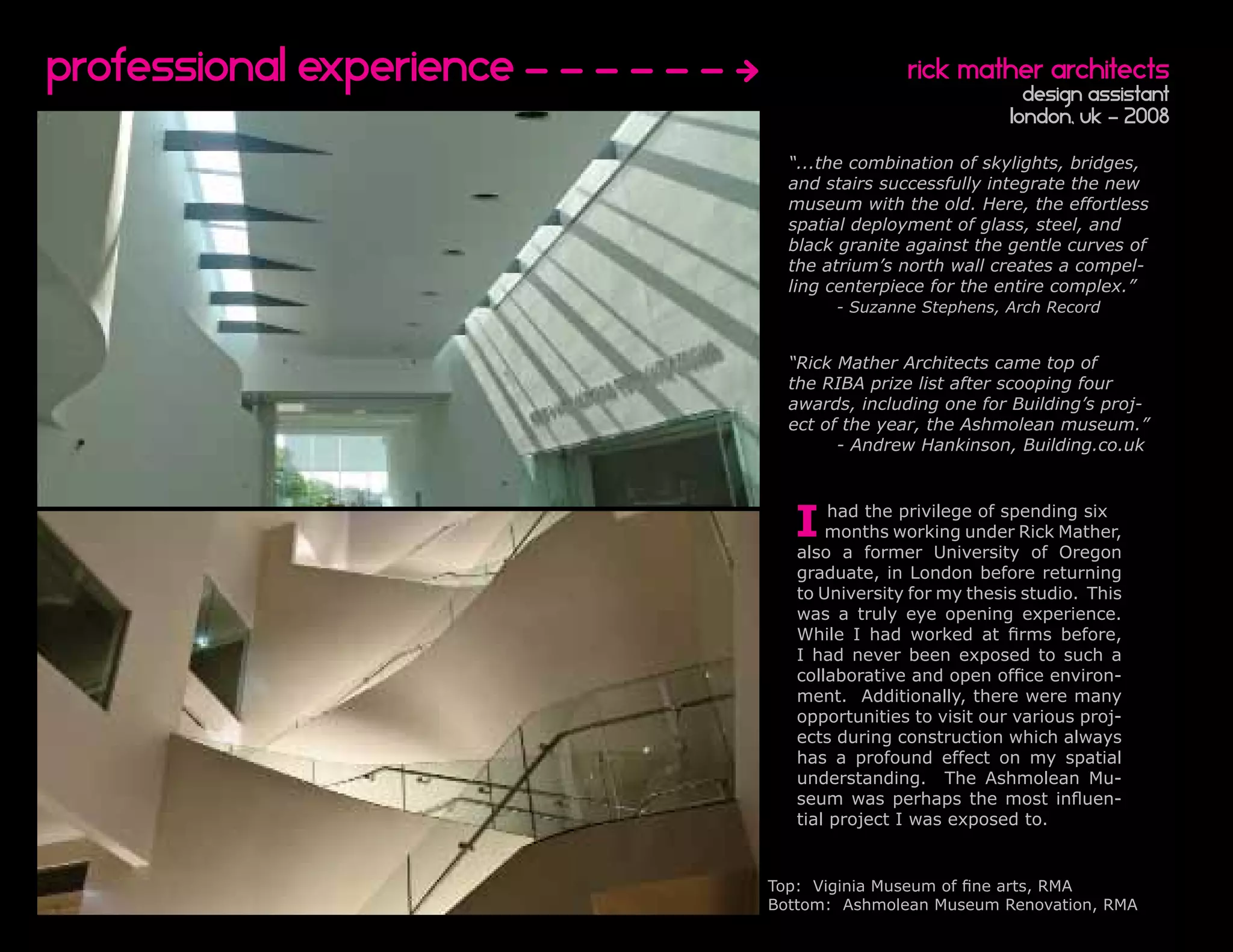 Professional experience                   rick mather architects
                                                         design assistant
                                                       London, UK - 2008

                            “...the combination of skylights, bridges,
                            and stairs successfully integrate the new
                            museum with the old. Here, the effortless
                            spatial deployment of glass, steel, and
                            black granite against the gentle curves of
                            the atrium’s north wall creates a compel-
                            ling centerpiece for the entire complex.”
                                 - Suzanne Stephens, Arch Record


                            “Rick Mather Architects came top of
                            the RIBA prize list after scooping four
                            awards, including one for Building’s proj-
                            ect of the year, the Ashmolean museum.”
                                  - Andrew Hankinson, Building.co.uk




                            I     had the privilege of spending six
                                 months working under Rick Mather,
                             also a former University of Oregon
                             graduate, in London before returning
                             to University for my thesis studio. This
                             was a truly eye opening experience.
                             While I had worked at firms before,
                             I had never been exposed to such a
                             collaborative and open office environ-
                             ment. Additionally, there were many
                             opportunities to visit our various proj-
                             ects during construction which always
                             has a profound effect on my spatial
                             understanding. The Ashmolean Mu-
                             seum was perhaps the most influen-
                             tial project I was exposed to.


                          Top: Viginia Museum of fine arts, RMA
                          Bottom: Ashmolean Museum Renovation, RMA
 