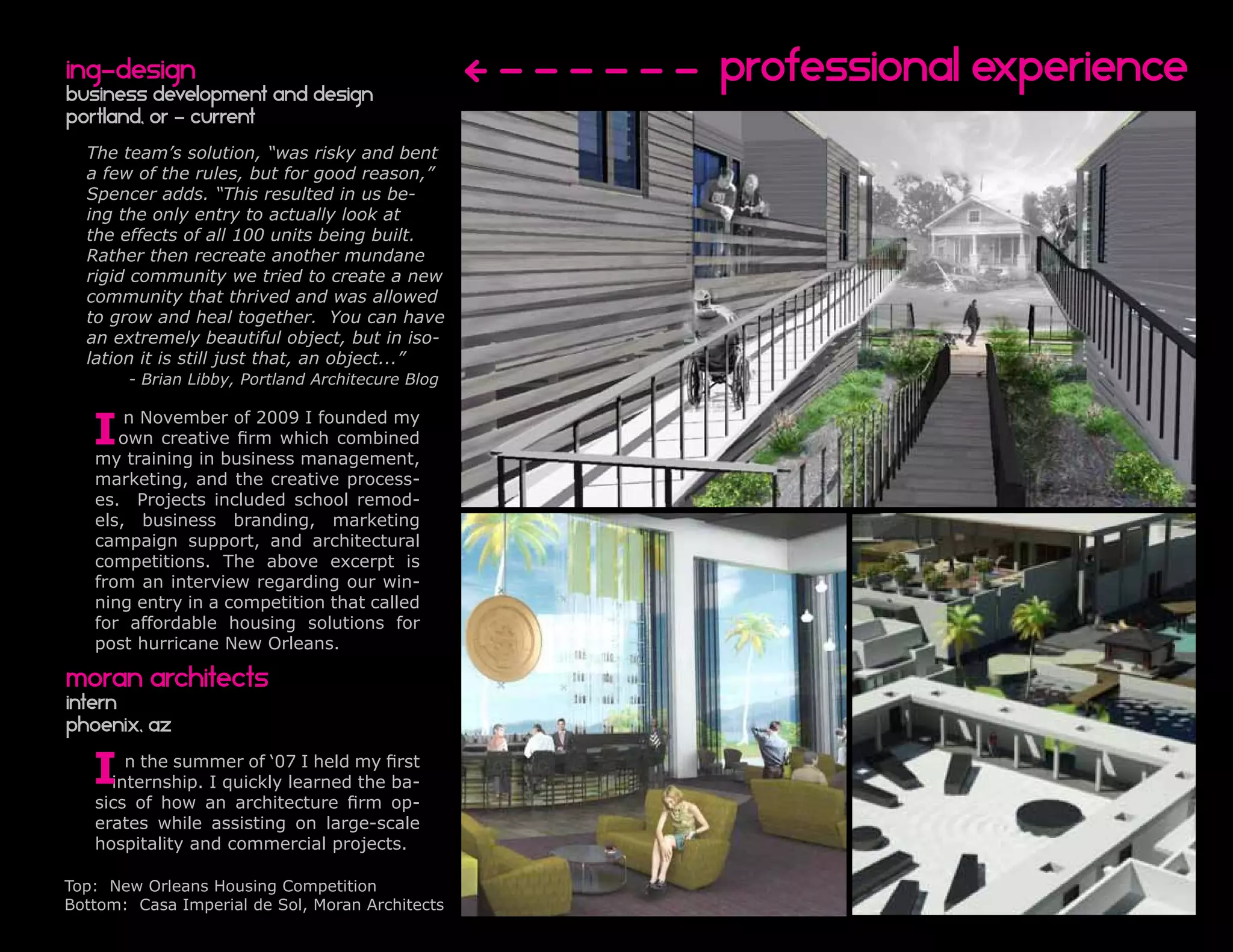 ing-design
business development and Design
                                                  Professional experience
portland, or - current
  The team’s solution, “was risky and bent
  a few of the rules, but for good reason,”
  Spencer adds. “This resulted in us be-
  ing the only entry to actually look at
  the effects of all 100 units being built.
  Rather then recreate another mundane
  rigid community we tried to create a new
  community that thrived and was allowed
  to grow and heal together. You can have
  an extremely beautiful object, but in iso-
  lation it is still just that, an object...”
       - Brian Libby, Portland Architecure Blog


   I   n November of 2009 I founded my
      own creative firm which combined
   my training in business management,
   marketing, and the creative process-
   es. Projects included school remod-
   els, business branding, marketing
   campaign support, and architectural
   competitions. The above excerpt is
   from an interview regarding our win-
   ning entry in a competition that called
   for affordable housing solutions for
   post hurricane New Orleans.

moran architects
intern
phoenix, az

   I   n the summer of ‘07 I held my first
     internship. I quickly learned the ba-
   sics of how an architecture firm op-
   erates while assisting on large-scale
   hospitality and commercial projects.

Top: New Orleans Housing Competition
Bottom: Casa Imperial de Sol, Moran Architects
 