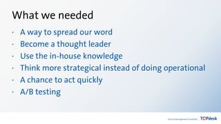 What we needed
· A way to spread our word
· Become a thought leader
· Use the in-house knowledge
· Think more strategical instead of doing operational
· A chance to act quickly
· A/B testing
 