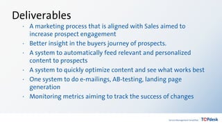 Deliverables
· A marketing process that is aligned with Sales aimed to
increase prospect engagement
· Better insight in the buyers journey of prospects.
· A system to automatically feed relevant and personalized
content to prospects
· A system to quickly optimize content and see what works best
· One system to do e-mailings, AB-testing, landing page
generation
· Monitoring metrics aiming to track the success of changes
 