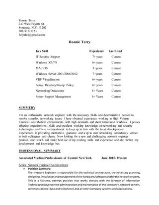 Ronnie Terry
247 West Fayette St.
Syracuse, N.Y. 13202
201-912-5723
Royaltci@gmail.com
Ronnie Terry
Key Skill Experience Last Used
IT Security Support 7+ years Current
Windows XP/7/8
MAC OS
6+ years
8+years
Current
Current
Windows Server 2003/2008/2012 7+years Current
VDI/ Virtualization 6+ years Current
Active Directory/Group Policy
Networking/Datacenter
Server Support Management
6+ years
4+ Years
6+ Years
Current
Current
Current
SUMMERY
I’m an enthusiastic network engineer with the necessary Skills and determination needed to
resolve complex networking issues. I have obtained experience working in High Volume
Financial and Medical environments with high demands and short turnaround windows. I posses
effective organizational skills and excellent working knowledge of networking and security
technologies and have a commitment to keep up to date with the latest developments.
Experienced in providing motivation, guidance and a up to date networking consultancy service
to both colleagues and clients. Now looking for a new and challenging network engineer
position, one, which will make best use of my existing skills and experience and also further my
development and knowledge bas
PROFESSIONAL SUMMARY
Associated Medical Professionals of Central New York June 2015- Present
Senior Network Engineer/Administrator
 Position Summary:
The Network Engineer is responsible for the technical architecture, the necessary planning,
designing,installationandmanagementof the hardware/software andforthe networksystems.
This is a fulltime, exempt position that works directly with the Director of Information
Technologytooversee the administrationandmaintenance of the company’s network servers,
communications (data and telephone) and all other company systems and applications.
 