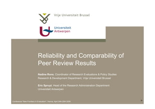 Universiteit
Antwerpen
Conference "New Frontiers in Evaluation", Vienna, April 24th-25th 2006.
Reliability and Comparability of
Peer Review Results
Nadine Rons, Coordinator of Research Evaluations & Policy Studies
Research & Development Department, Vrije Universiteit Brussel
Eric Spruyt, Head of the Research Administration Department
Universiteit Antwerpen
 