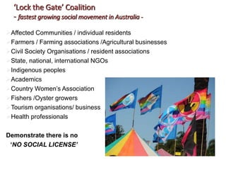 ‘Lock the Gate’ Coalition
- fastest growing social movement in Australia -
Affected Communities / individual residents
Farmers / Farming associations /Agricultural businesses
Civil Society Organisations / resident associations
State, national, international NGOs
Indigenous peoples
Academics
Country Women’s Association
Fishers /Oyster growers
Tourism organisations/ business
Health professionals
Demonstrate there is no
‘NO SOCIAL LICENSE’
 