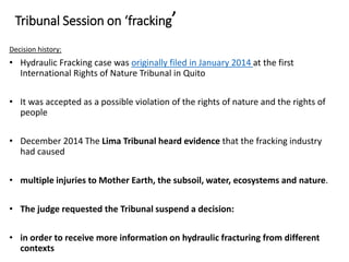 Tribunal Session on ‘fracking’
Decision history:
• Hydraulic Fracking case was originally filed in January 2014 at the first
International Rights of Nature Tribunal in Quito
• It was accepted as a possible violation of the rights of nature and the rights of
people
• December 2014 The Lima Tribunal heard evidence that the fracking industry
had caused
• multiple injuries to Mother Earth, the subsoil, water, ecosystems and nature.
• The judge requested the Tribunal suspend a decision:
• in order to receive more information on hydraulic fracturing from different
contexts
 