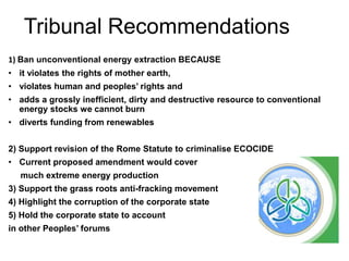 Tribunal Recommendations
1) Ban unconventional energy extraction BECAUSE
• it violates the rights of mother earth,
• violates human and peoples’ rights and
• adds a grossly inefficient, dirty and destructive resource to conventional
energy stocks we cannot burn
• diverts funding from renewables
2) Support revision of the Rome Statute to criminalise ECOCIDE
• Current proposed amendment would cover
much extreme energy production
3) Support the grass roots anti-fracking movement
4) Highlight the corruption of the corporate state
5) Hold the corporate state to account
in other Peoples’ forums
 