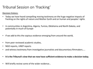 Tribunal Session on ‘fracking’
Decision history:
• Today we have heard compelling moving testimony on the huge negative impacts of
fracking on the rights of nature and Mother Earth and on human and peoples’ rights
• In communities in Argentina, Algeria, Tunisia, Oklahoma and North Dakota, and
potentially in much of Europe
• If we add to this the copious evidence emerging from around the world,
• from peer reviewed academic studies,
• NGO reports, UNEP reports
• and witness testimony from investigative journalists and documentary filmmakers…..
• It is the Tribunal’s view that we now have sufficient evidence to make a decision today.
• Will briefly review some of the wider evidence…
 