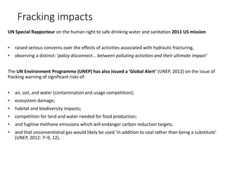 Fracking impacts
UN Special Rapporteur on the human right to safe drinking water and sanitation 2011 US mission
• raised serious concerns over the effects of activities associated with hydraulic fracturing,
• observing a distinct: ‘policy disconnect... between polluting activities and their ultimate impact’
The UN Environment Programme (UNEP) has also issued a ‘Global Alert’ (UNEP, 2012) on the issue of
fracking warning of significant risks of:
• air, soil, and water (contaminationand usage competition);
• ecosystem damage;
• habitat and biodiversity impacts;
• competition for land and water needed for food production;
• and fugitive methane emissions which will endanger carbon reduction targets.
• and that unconventional gas would likely be used ‘in addition to coal rather than being a substitute’
(UNEP, 2012: 7–9, 12).
 