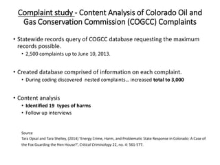 Complaint study - Content Analysis of Colorado Oil and
Gas Conservation Commission (COGCC) Complaints
• Statewide records query of COGCC database requesting the maximum
records possible.
• 2,500 complaints up to June 10, 2013.
• Created database comprised of information on each complaint.
• During coding discovered nested complaints… increased total to 3,000
• Content analysis
• Identified 19 types of harms
• Follow up interviews
Source
Tara Opsal and Tara Shelley, (2014) ’Energy Crime, Harm, and Problematic State Response in Colorado: A Case of
the Fox Guarding the Hen House?’, Critical Criminology 22, no. 4: 561-577.
 