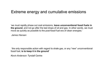 Extreme energy and cumulative emissions
‘we must rapidly phase out coal emissions, leave unconventional fossil fuels in
the ground, and not go after the last drops of oil and gas. In other words, we must
move as quickly as possible to the post-fossil fuel era of clean energies.’
James Hansen
‘the only responsible action with regard to shale gas, or any “new” unconventional
fossil fuel, is to keep it in the ground’
Kevin Anderson: Tyndall Centre
 