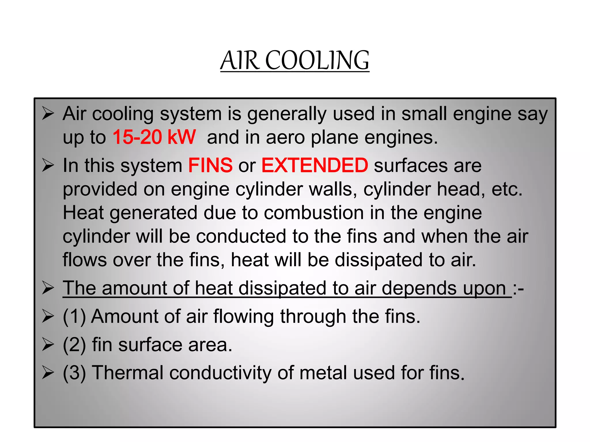 AIR COOLING
 Air cooling system is generally used in small engine say
up to 15-20 kW and in aero plane engines.
 In this system FINS or EXTENDED surfaces are
provided on engine cylinder walls, cylinder head, etc.
Heat generated due to combustion in the engine
cylinder will be conducted to the fins and when the air
flows over the fins, heat will be dissipated to air.
 The amount of heat dissipated to air depends upon :-
 (1) Amount of air flowing through the fins.
 (2) fin surface area.
 (3) Thermal conductivity of metal used for fins.
 